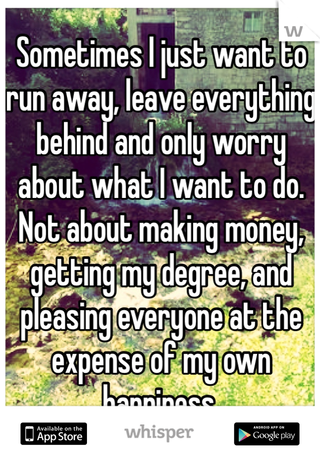 Sometimes I just want to run away, leave everything behind and only worry about what I want to do. Not about making money, getting my degree, and pleasing everyone at the expense of my own happiness.