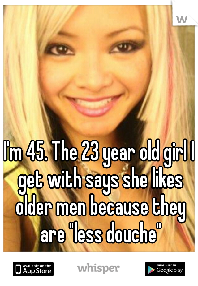 I'm 45. The 23 year old girl I get with says she likes older men because they are "less douche"