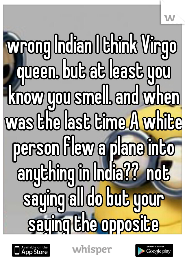 wrong Indian I think Virgo queen. but at least you know you smell. and when was the last time A white person flew a plane into anything in India??  not saying all do but your saying the opposite