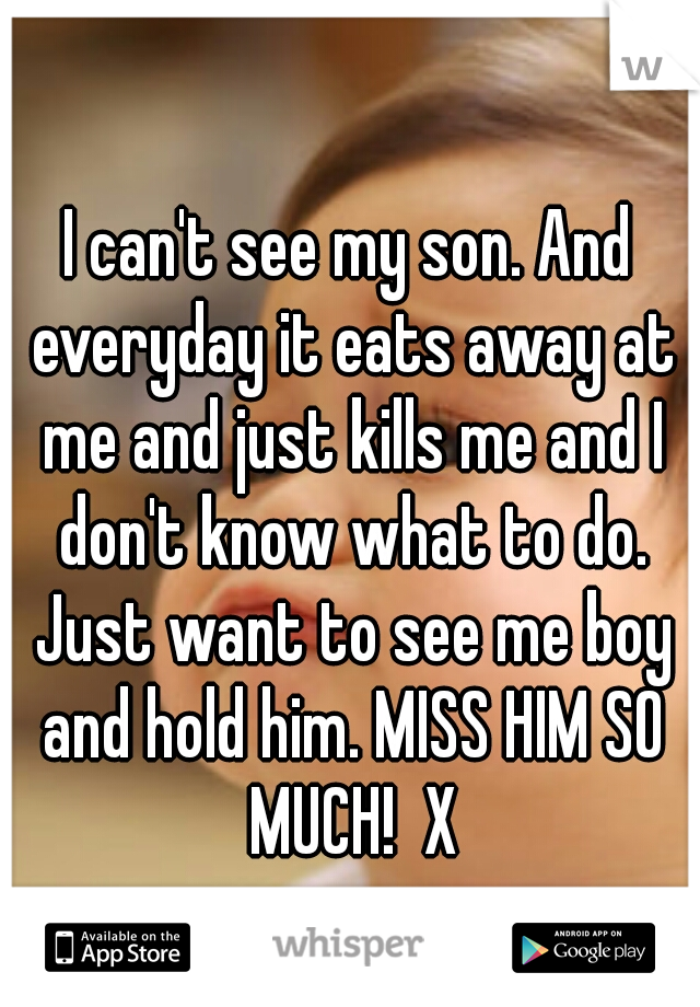 I can't see my son. And everyday it eats away at me and just kills me and I don't know what to do. Just want to see me boy and hold him. MISS HIM SO MUCH!  X