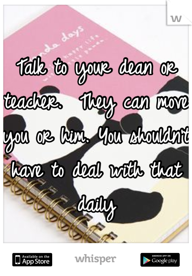 Talk to your dean or teacher.  They can move you or him. You shouldn't have to deal with that daily 