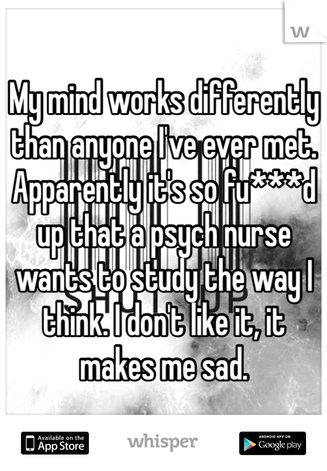 My mind works differently than anyone I've ever met. Apparently it's so fu***d up that a psych nurse wants to study the way I think. I don't like it, it makes me sad. 
