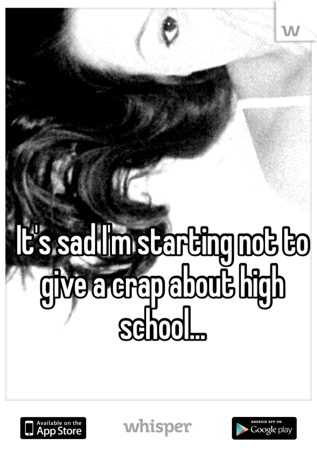 It's sad I'm starting not to give a crap about high school... 