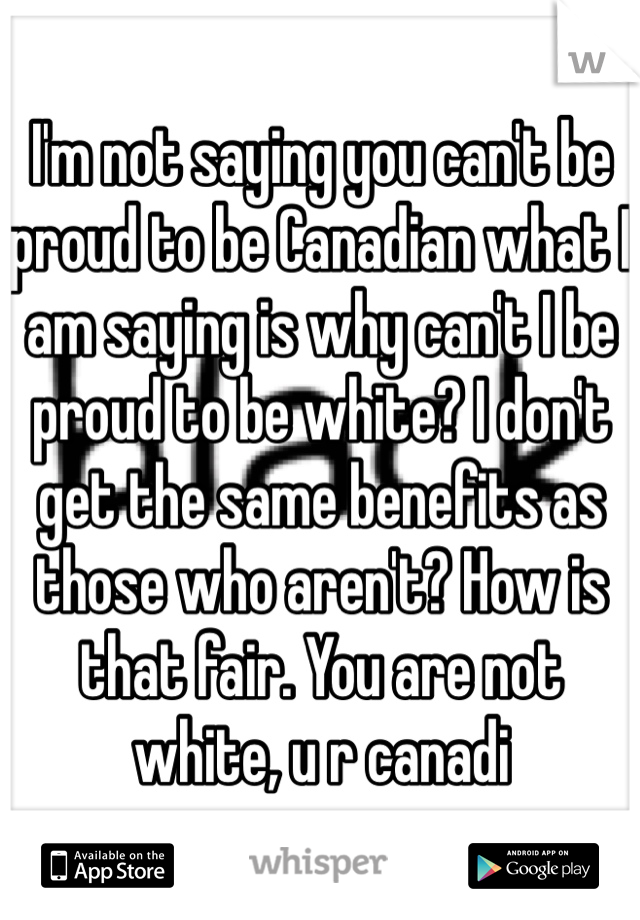 I'm not saying you can't be proud to be Canadian what I am saying is why can't I be proud to be white? I don't get the same benefits as those who aren't? How is that fair. You are not white, u r canadi