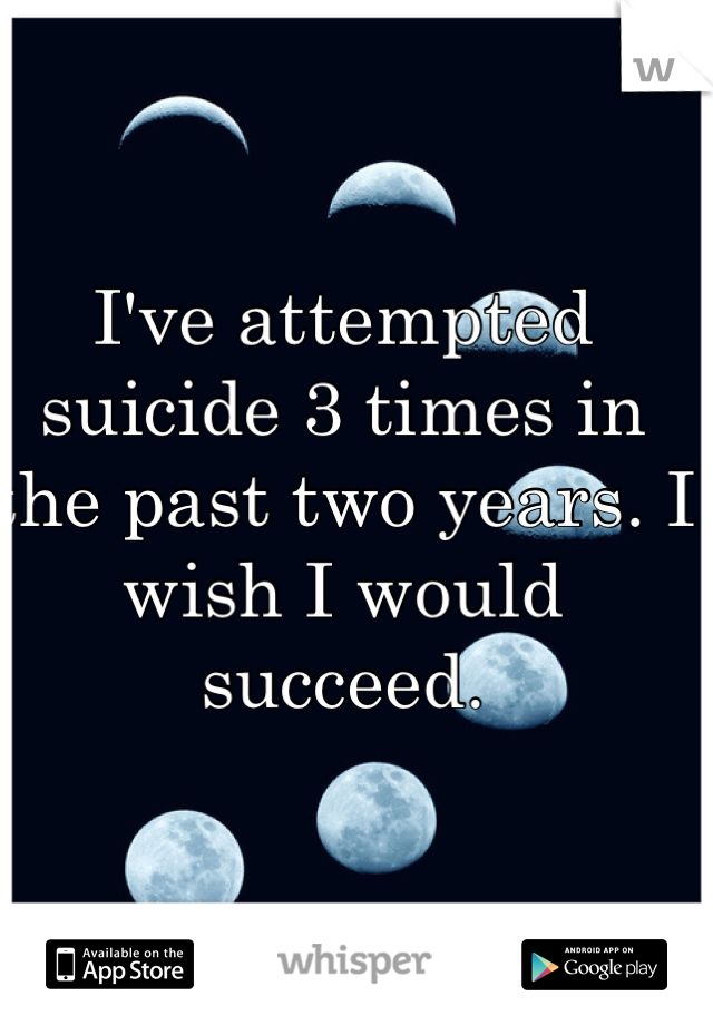 I've attempted suicide 3 times in the past two years. I wish I would succeed. 