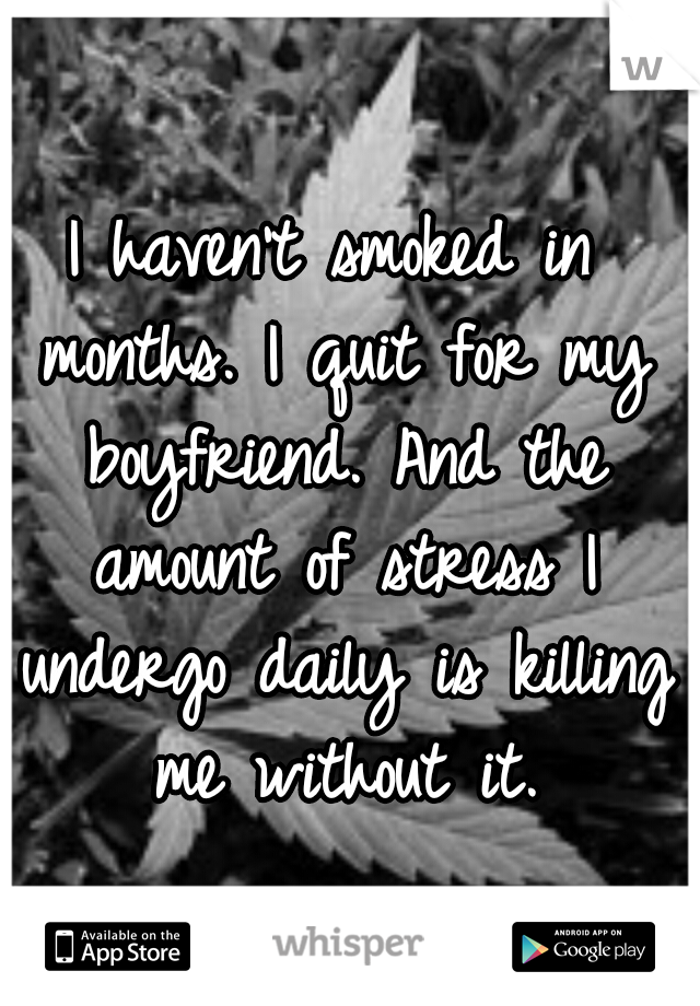 I haven't smoked in months. I quit for my boyfriend. And the amount of stress I undergo daily is killing me without it.