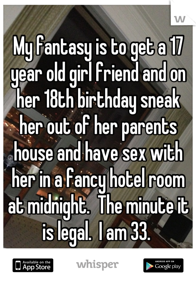 My fantasy is to get a 17 year old girl friend and on her 18th birthday sneak her out of her parents house and have sex with her in a fancy hotel room at midnight.  The minute it is legal.  I am 33. 