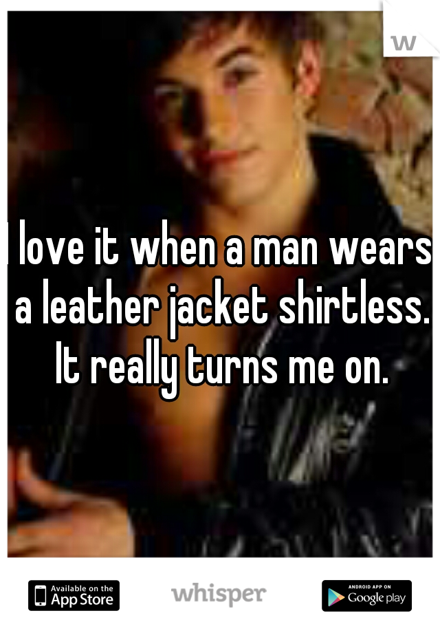 I love it when a man wears a leather jacket shirtless. It really turns me on.
