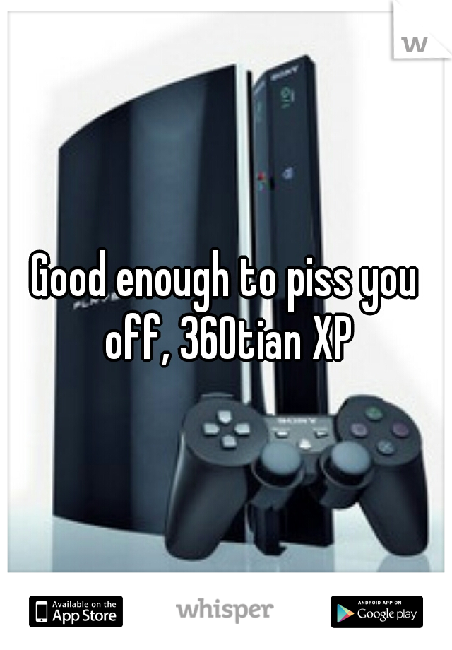 Good enough to piss you off, 360tian XP