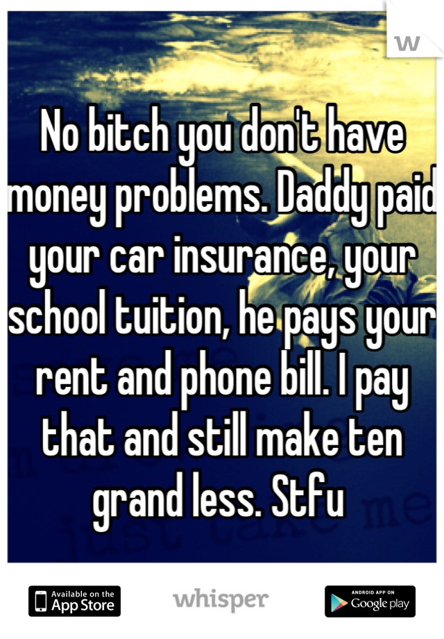No bitch you don't have money problems. Daddy paid your car insurance, your school tuition, he pays your rent and phone bill. I pay that and still make ten grand less. Stfu 