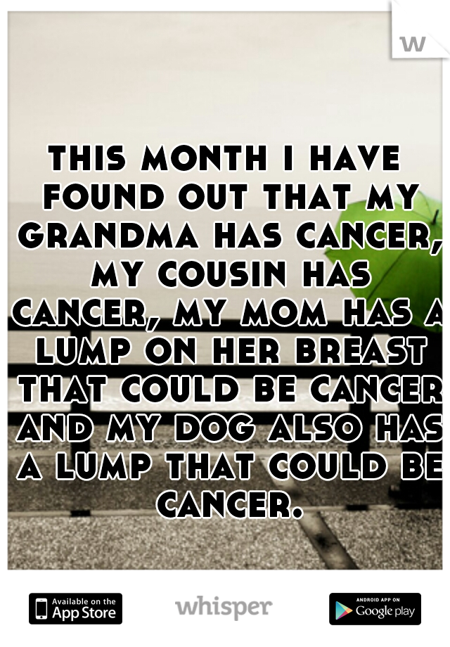 this month i have found out that my grandma has cancer, my cousin has cancer, my mom has a lump on her breast that could be cancer and my dog also has a lump that could be cancer.