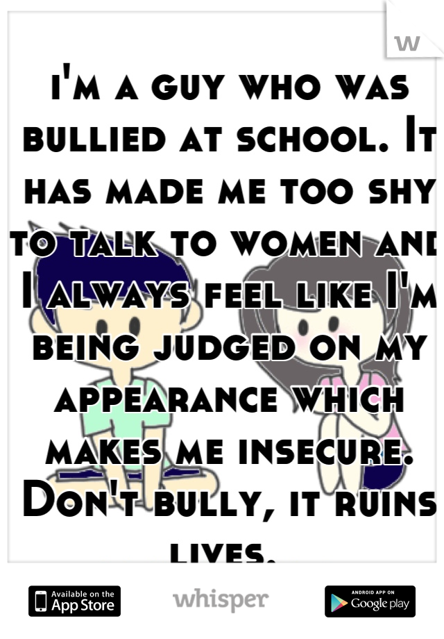 i'm a guy who was bullied at school. It has made me too shy to talk to women and I always feel like I'm being judged on my appearance which makes me insecure. Don't bully, it ruins lives. 