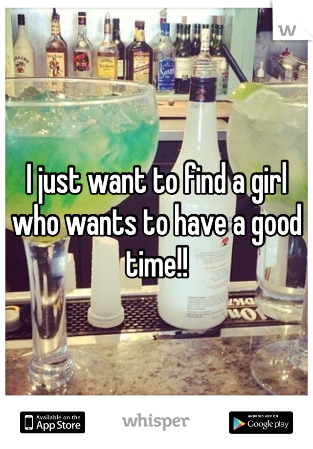 I just want to find a girl who wants to have a good time!!