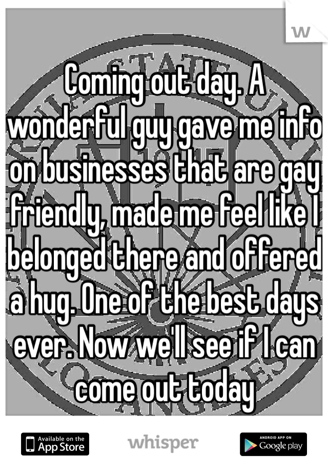 Coming out day. A wonderful guy gave me info on businesses that are gay friendly, made me feel like I belonged there and offered a hug. One of the best days ever. Now we'll see if I can come out today 