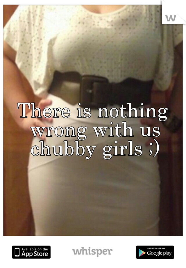 There is nothing wrong with us chubby girls ;)