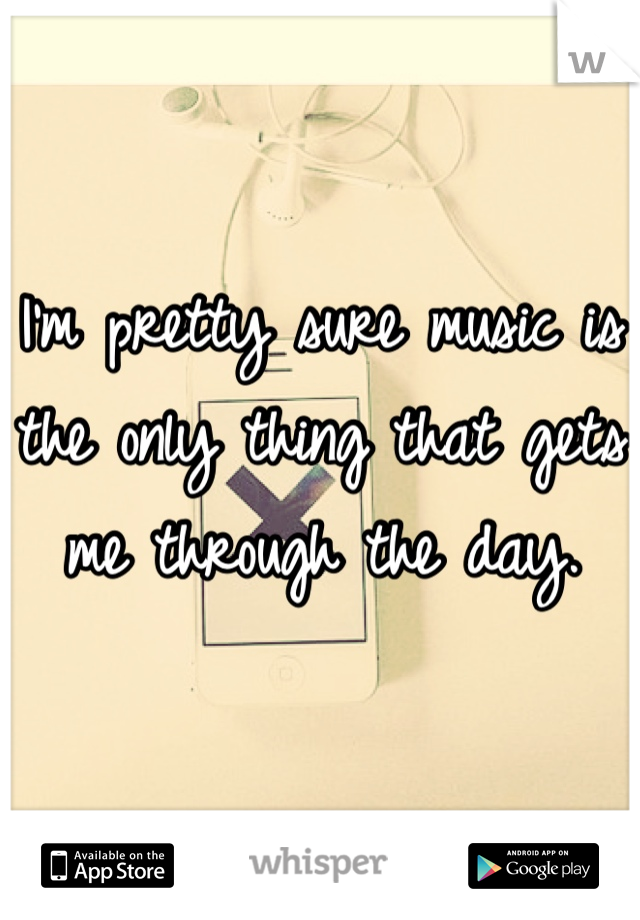 I'm pretty sure music is the only thing that gets me through the day.