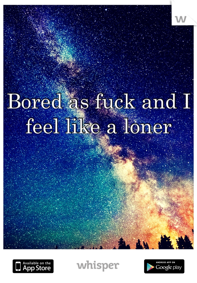 Bored as fuck and I feel like a loner 