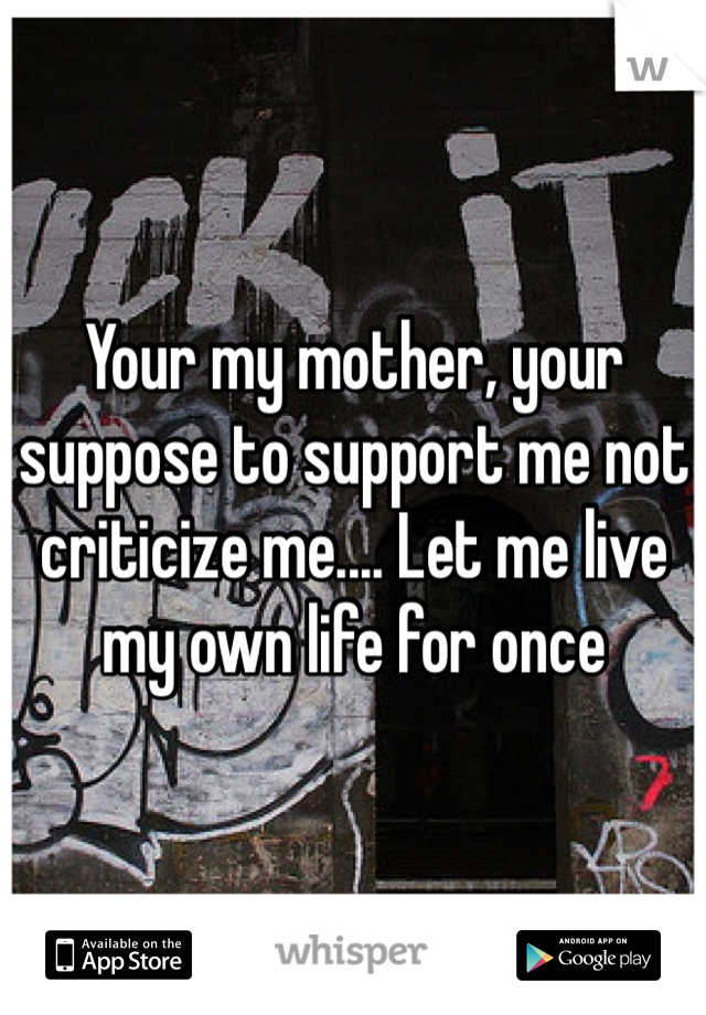 Your my mother, your suppose to support me not criticize me.... Let me live my own life for once