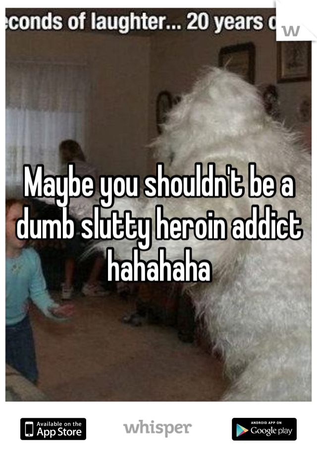 Maybe you shouldn't be a dumb slutty heroin addict hahahaha