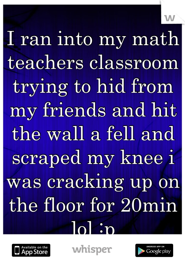 I ran into my math teachers classroom trying to hid from my friends and hit the wall a fell and scraped my knee i was cracking up on the floor for 20min lol :p