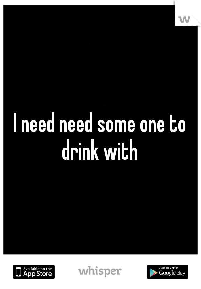 I need need some one to drink with 