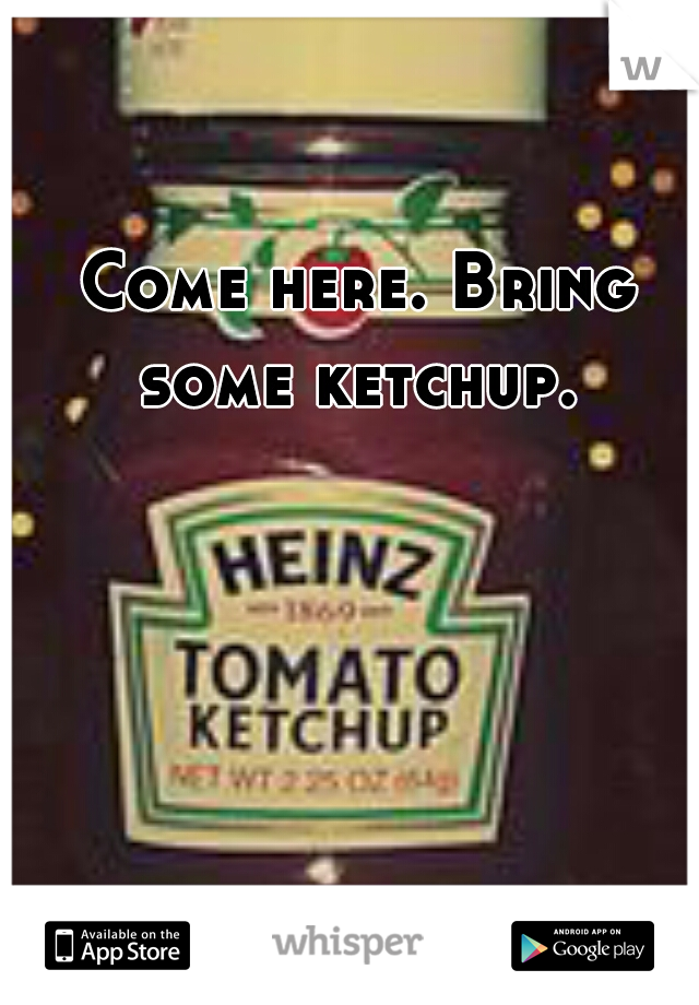 Come here. Bring some ketchup. 