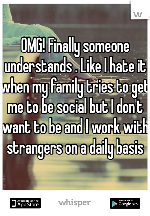 OMG! Finally someone understands . Like I hate it when my family tries to get me to be social but I don't want to be and I work with strangers on a daily basis 