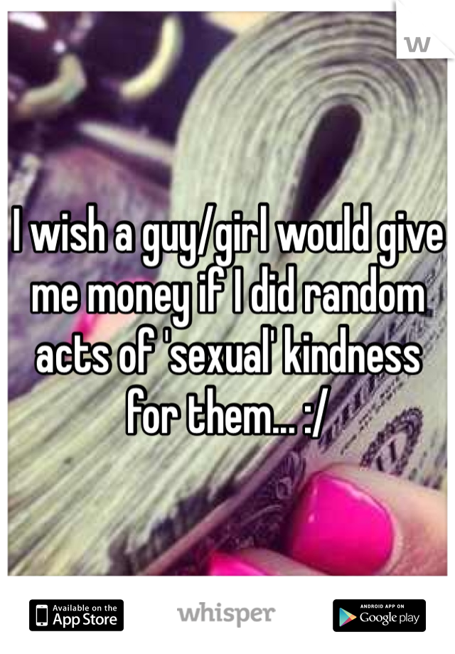 I wish a guy/girl would give me money if I did random acts of 'sexual' kindness for them... :/