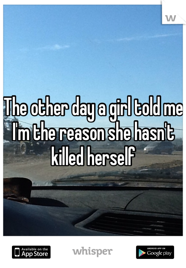 The other day a girl told me I'm the reason she hasn't killed herself 