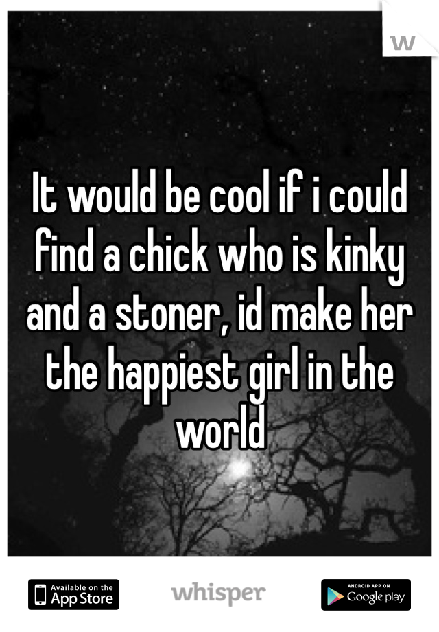 It would be cool if i could find a chick who is kinky and a stoner, id make her the happiest girl in the world