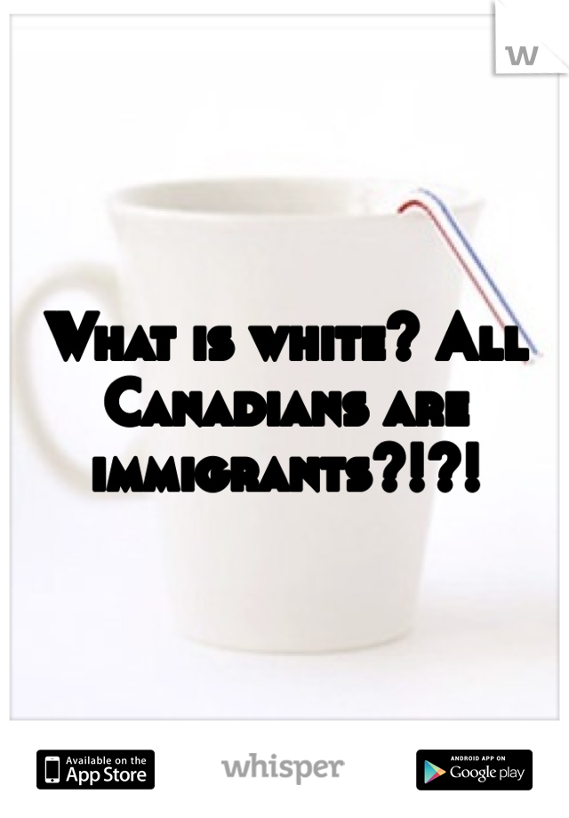 What is white? All Canadians are immigrants?!?!