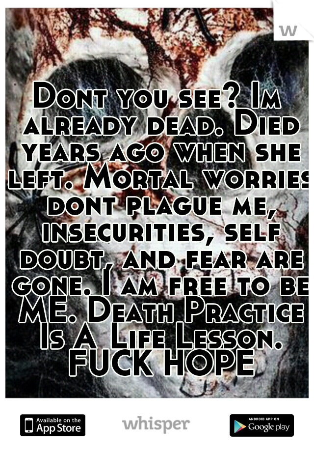 Dont you see? Im already dead. Died years ago when she left. Mortal worries dont plague me, insecurities, self doubt, and fear are gone. I am free to be ME. Death Practice Is A	Life Lesson. FUCK HOPE