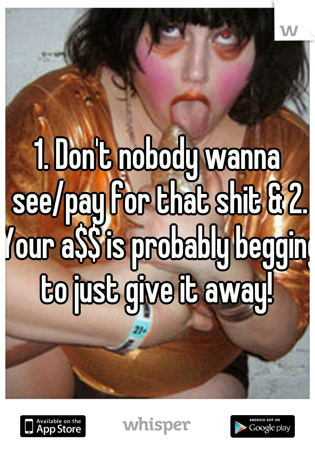 1. Don't nobody wanna see/pay for that shit & 2. Your a$$ is probably begging to just give it away! 