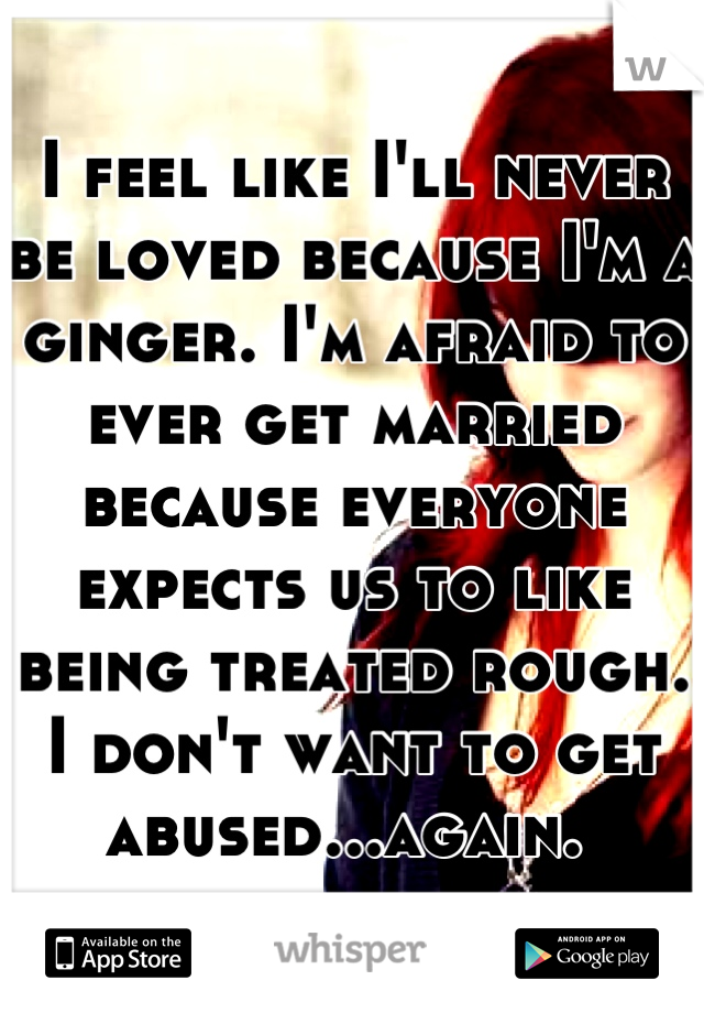 I feel like I'll never be loved because I'm a ginger. I'm afraid to ever get married because everyone expects us to like being treated rough. I don't want to get abused...again. 
