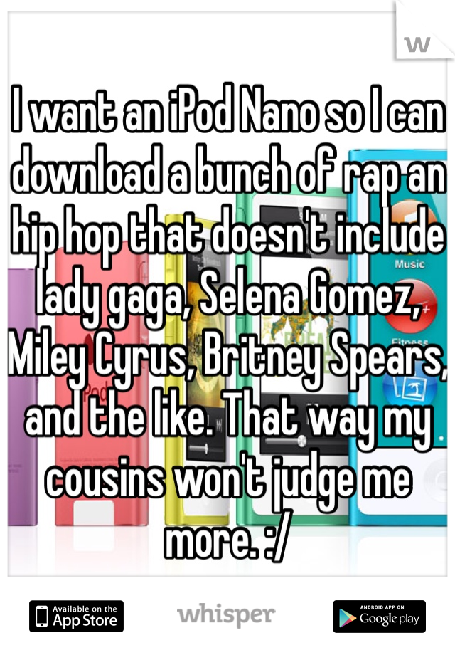 I want an iPod Nano so I can download a bunch of rap an hip hop that doesn't include lady gaga, Selena Gomez, Miley Cyrus, Britney Spears, and the like. That way my cousins won't judge me more. :/