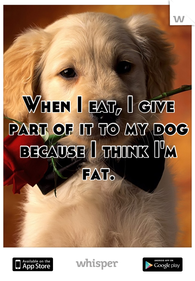 When I eat, I give part of it to my dog because I think I'm fat.