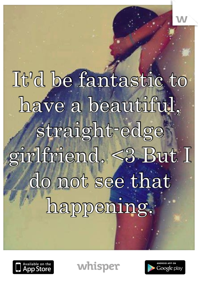 It'd be fantastic to have a beautiful, straight-edge girlfriend. <3 But I do not see that happening.