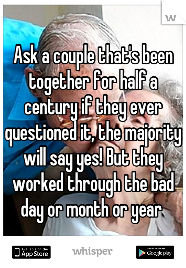 Ask a couple that's been together for half a century if they ever questioned it, the majority will say yes! But they worked through the bad day or month or year 