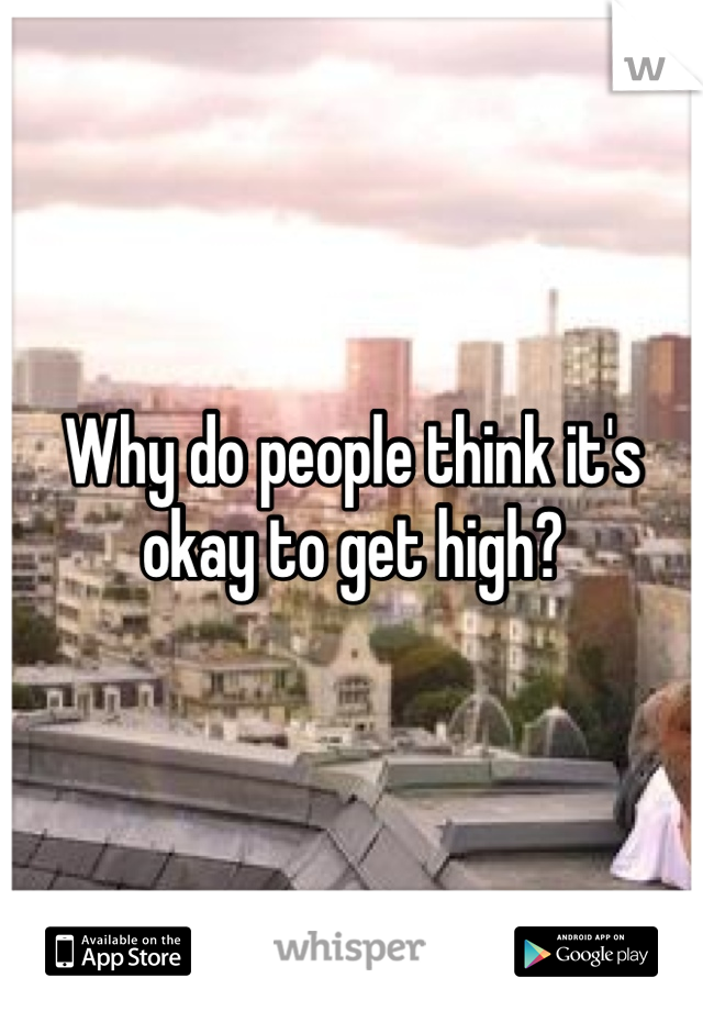Why do people think it's okay to get high? 