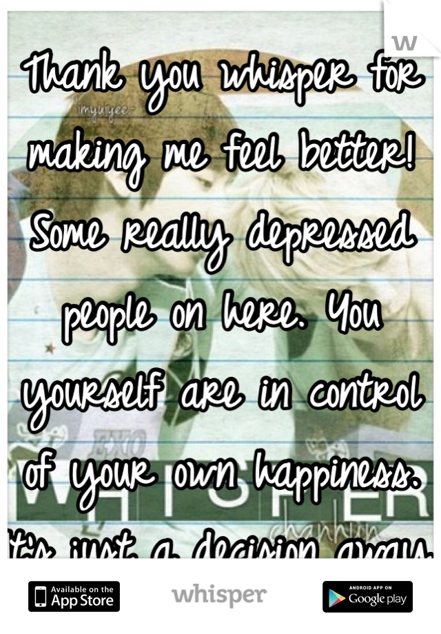 Thank you whisper for making me feel better! Some really depressed people on here. You yourself are in control of your own happiness. It's just a decision away.