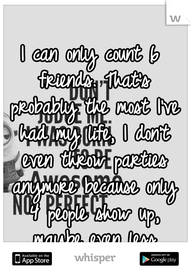 I can only count 6 friends. That's probably the most I've had my life, I don't even throw parties anymore because only 4 people show up, maybe even less