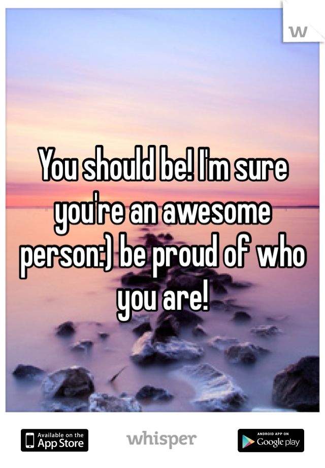 You should be! I'm sure you're an awesome person:) be proud of who you are!