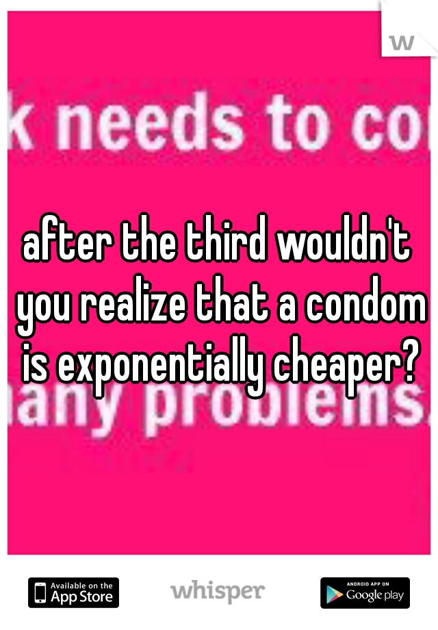 after the third wouldn't you realize that a condom is exponentially cheaper?