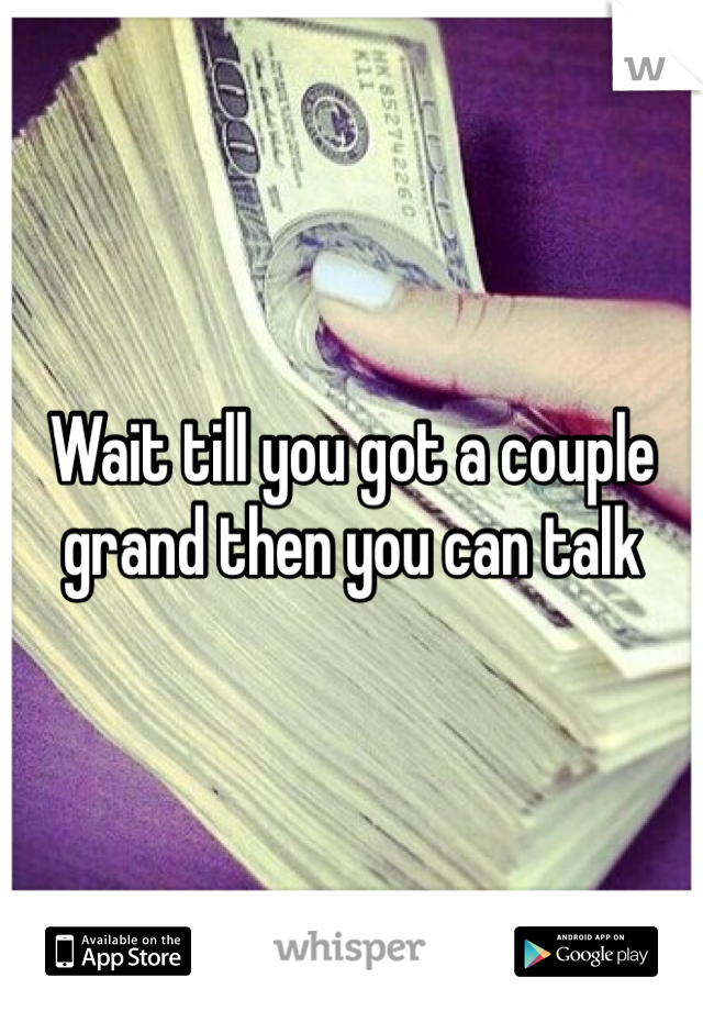 Wait till you got a couple grand then you can talk 