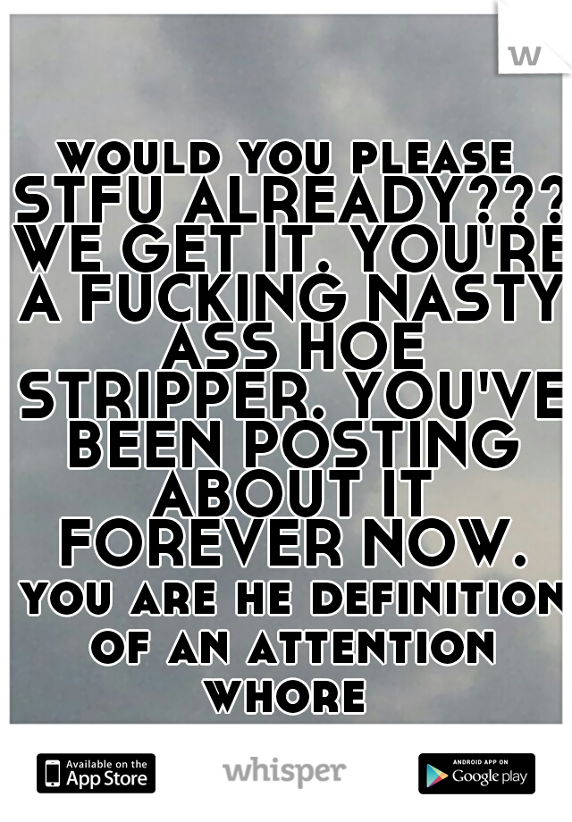 would you please STFU ALREADY??? WE GET IT. YOU'RE A FUCKING NASTY ASS HOE STRIPPER. YOU'VE BEEN POSTING ABOUT IT FOREVER NOW. you are he definition of an attention whore 