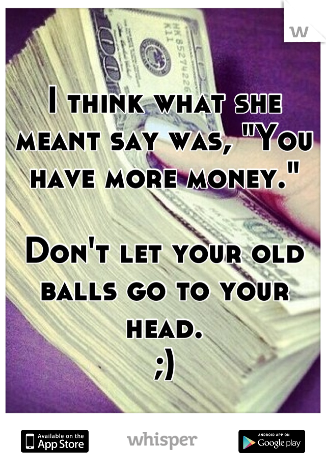 I think what she meant say was, "You have more money."

Don't let your old balls go to your head. 
;)