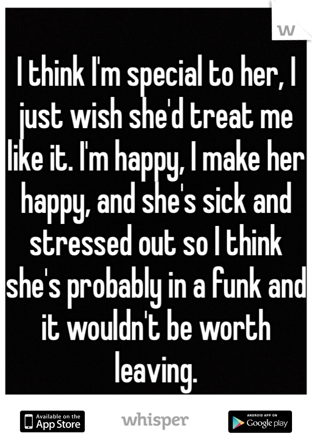 I think I'm special to her, I just wish she'd treat me like it. I'm happy, I make her happy, and she's sick and stressed out so I think she's probably in a funk and it wouldn't be worth leaving. 