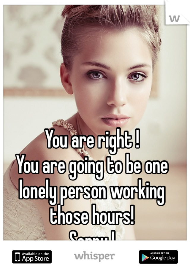You are right !
You are going to be one lonely person working those hours!
Sorry !