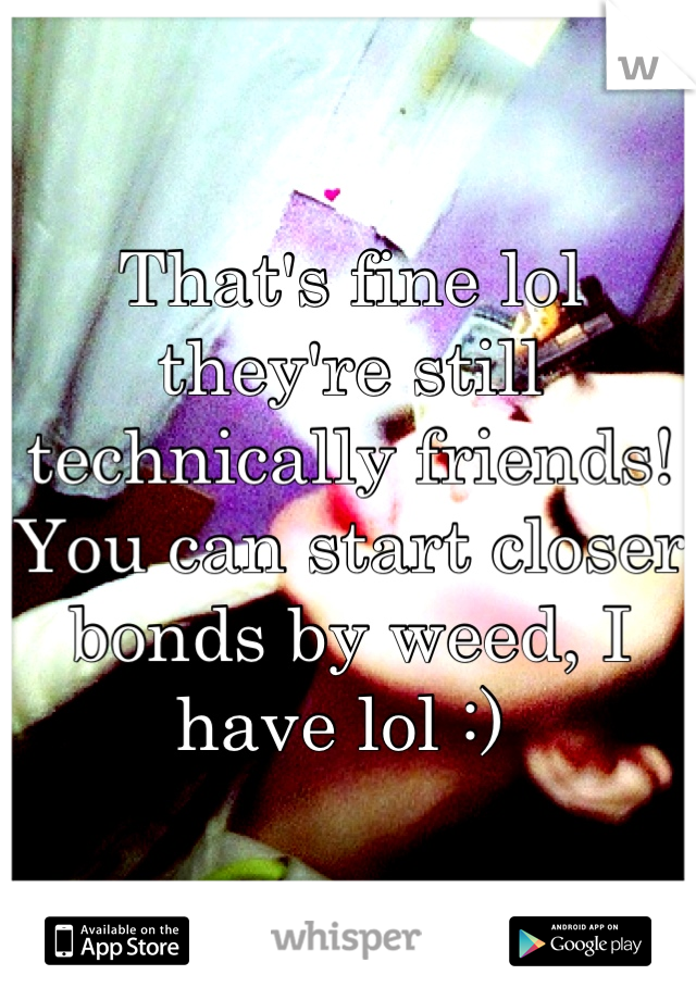 That's fine lol they're still technically friends! You can start closer bonds by weed, I have lol :) 