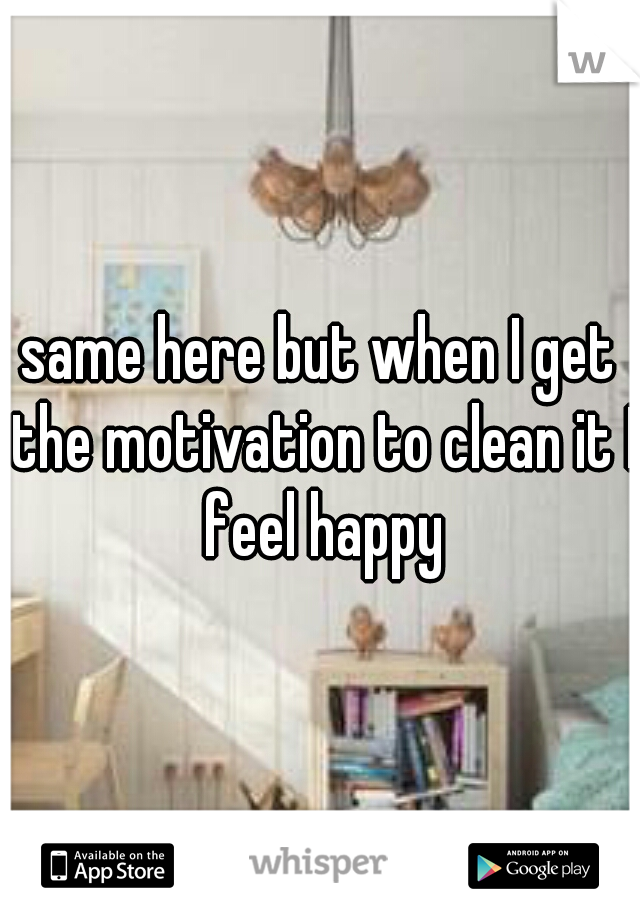 same here but when I get the motivation to clean it I feel happy
